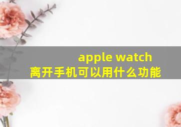 apple watch 离开手机可以用什么功能